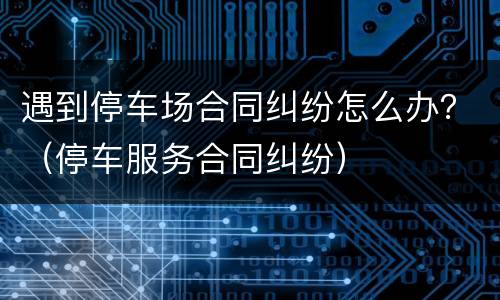 遇到停车场合同纠纷怎么办？（停车服务合同纠纷）