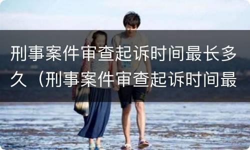 刑事案件审查起诉时间最长多久（刑事案件审查起诉时间最长多久开庭）