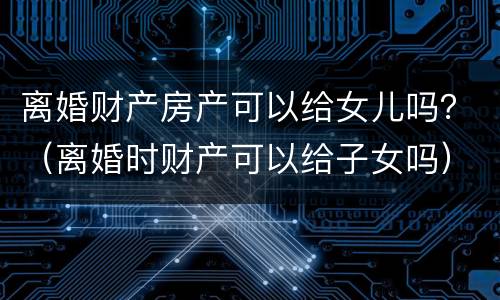离婚财产房产可以给女儿吗？（离婚时财产可以给子女吗）