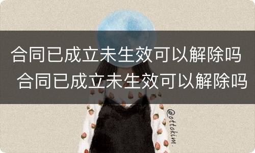 合同已成立未生效可以解除吗 合同已成立未生效可以解除吗