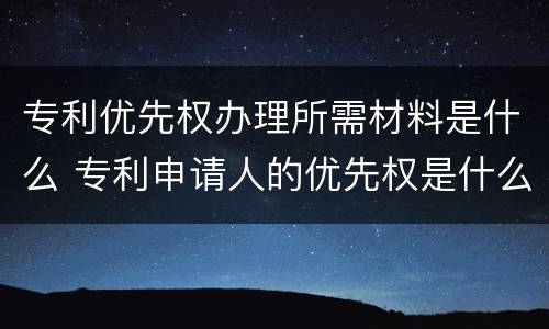 专利优先权办理所需材料是什么 专利申请人的优先权是什么