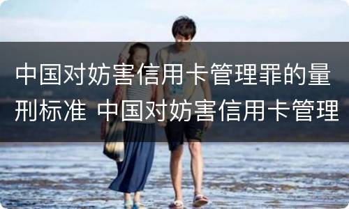 中国对妨害信用卡管理罪的量刑标准 中国对妨害信用卡管理罪的量刑标准是多少