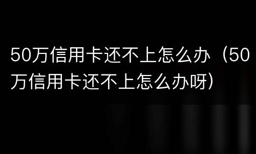 50万信用卡还不上怎么办（50万信用卡还不上怎么办呀）