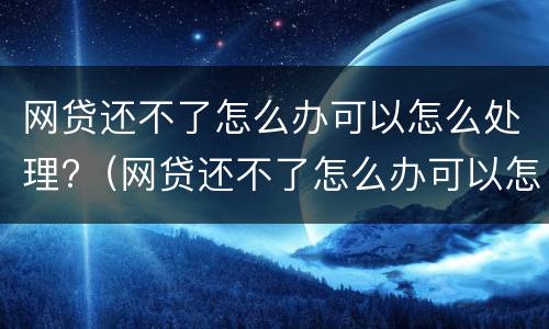 网贷还不了怎么办可以怎么处理?（网贷还不了怎么办可以怎么处理吗）