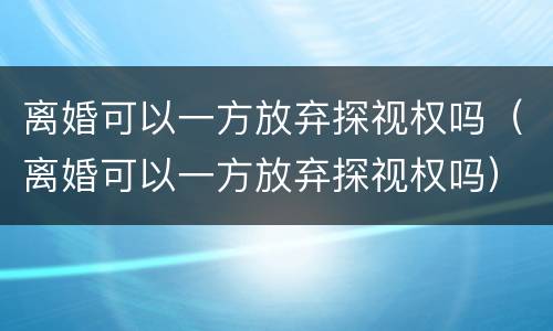 离婚可以一方放弃探视权吗（离婚可以一方放弃探视权吗）