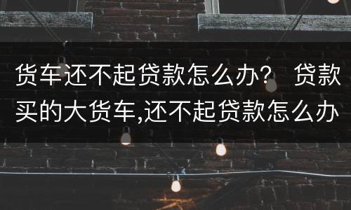 货车还不起贷款怎么办？ 贷款买的大货车,还不起贷款怎么办