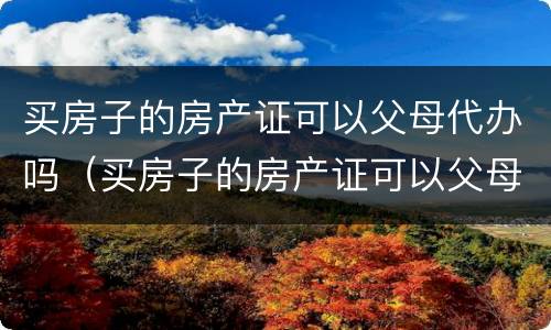 买房子的房产证可以父母代办吗（买房子的房产证可以父母代办吗现在）