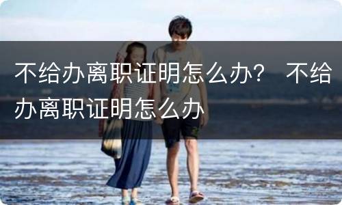 不给办离职证明怎么办？ 不给办离职证明怎么办