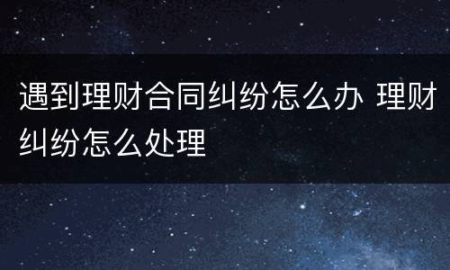 遇到理财合同纠纷怎么办 理财纠纷怎么处理