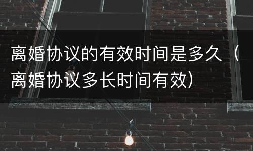 离婚协议的有效时间是多久（离婚协议多长时间有效）