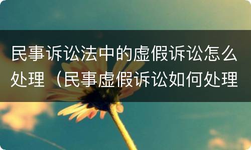 民事诉讼法中的虚假诉讼怎么处理（民事虚假诉讼如何处理）