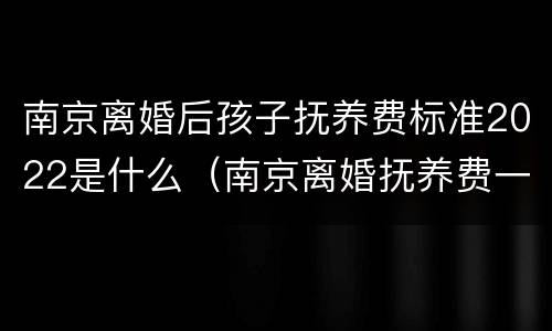 南京离婚后孩子抚养费标准2022是什么（南京离婚抚养费一般多少）