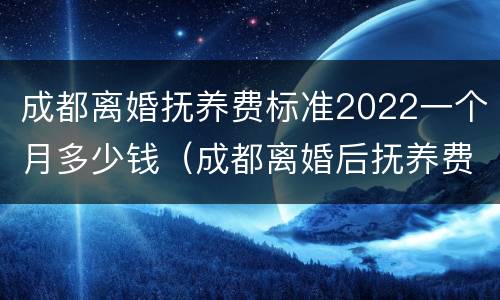 成都离婚抚养费标准2022一个月多少钱（成都离婚后抚养费标准）