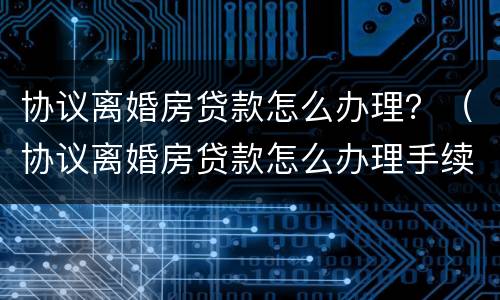 协议离婚房贷款怎么办理？（协议离婚房贷款怎么办理手续）