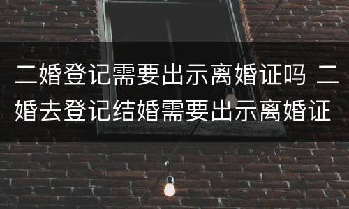 二婚登记需要出示离婚证吗 二婚去登记结婚需要出示离婚证么