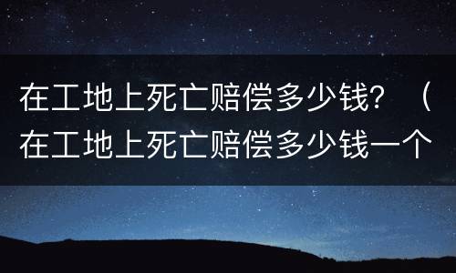 在工地上死亡赔偿多少钱？（在工地上死亡赔偿多少钱一个月）
