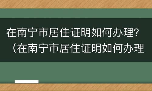 在南宁市居住证明如何办理？（在南宁市居住证明如何办理的）