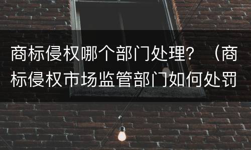 商标侵权哪个部门处理？（商标侵权市场监管部门如何处罚）