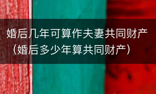 婚后几年可算作夫妻共同财产（婚后多少年算共同财产）