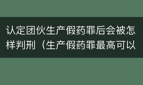 认定团伙生产假药罪后会被怎样判刑（生产假药罪最高可以判处）