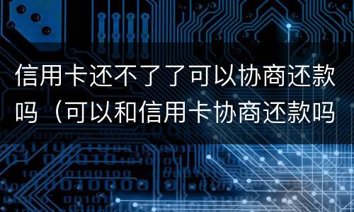 信用卡还不了了可以协商还款吗（可以和信用卡协商还款吗）