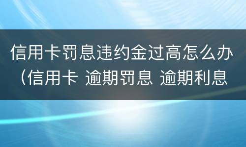 信用卡罚息违约金过高怎么办（信用卡 逾期罚息 逾期利息）