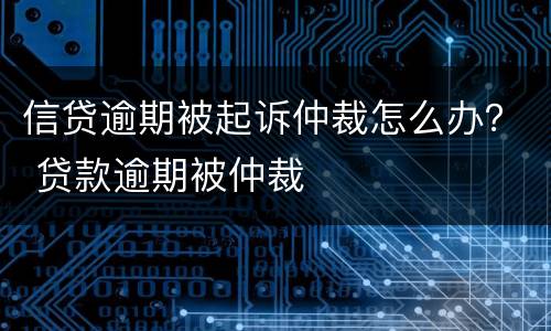信贷逾期被起诉仲裁怎么办？ 贷款逾期被仲裁
