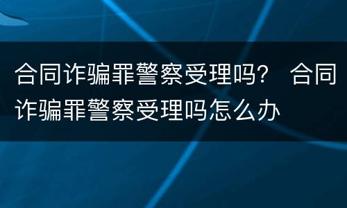 合同诈骗罪警察受理吗？ 合同诈骗罪警察受理吗怎么办