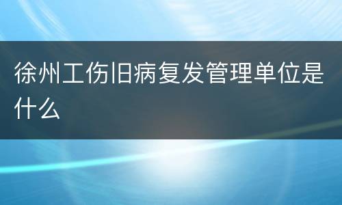 徐州工伤旧病复发管理单位是什么