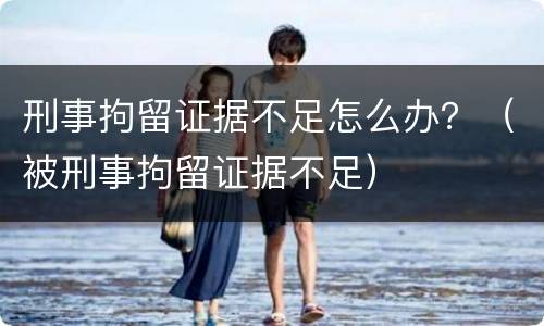 刑事拘留证据不足怎么办？（被刑事拘留证据不足）