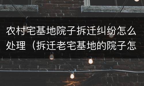 农村宅基地院子拆迁纠纷怎么处理（拆迁老宅基地的院子怎么补偿）
