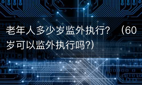 老年人多少岁监外执行？（60岁可以监外执行吗?）