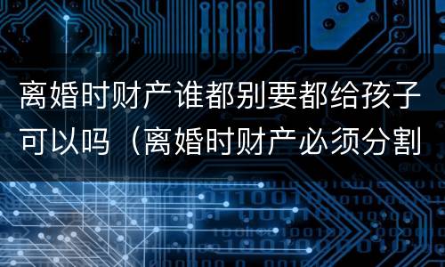 离婚时财产谁都别要都给孩子可以吗（离婚时财产必须分割吗）