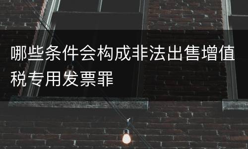 哪些条件会构成非法出售增值税专用发票罪