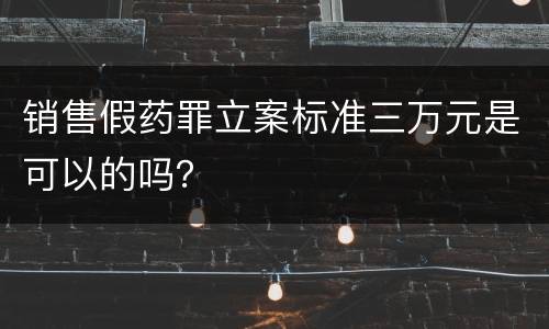 销售假药罪立案标准三万元是可以的吗？