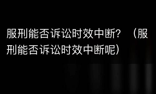 服刑能否诉讼时效中断？（服刑能否诉讼时效中断呢）