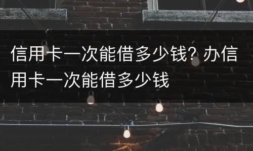 信用卡一次能借多少钱? 办信用卡一次能借多少钱