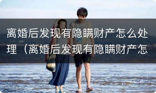 离婚后发现有隐瞒财产怎么处理（离婚后发现有隐瞒财产怎么处理好）