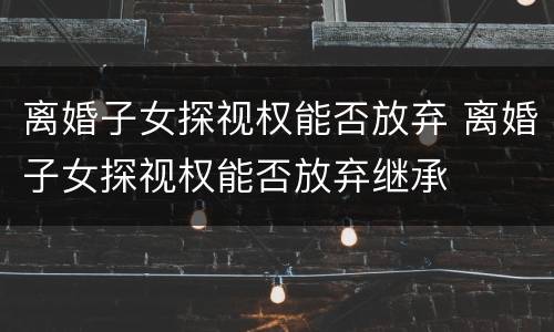 离婚子女探视权能否放弃 离婚子女探视权能否放弃继承