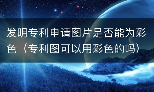 发明专利申请图片是否能为彩色（专利图可以用彩色的吗）