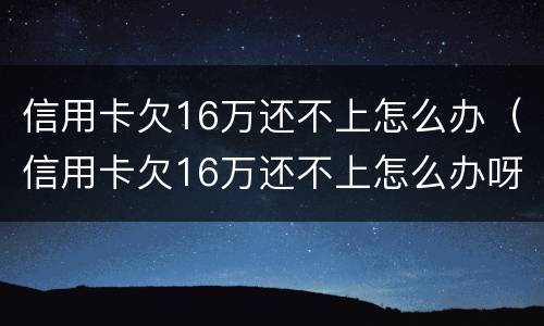 信用卡欠16万还不上怎么办（信用卡欠16万还不上怎么办呀）