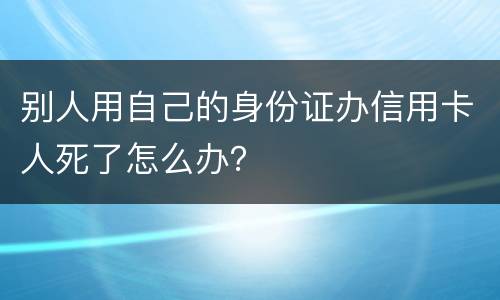 别人用自己的身份证办信用卡人死了怎么办？