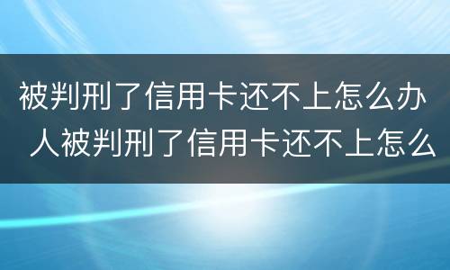 被判刑了信用卡还不上怎么办 人被判刑了信用卡还不上怎么办