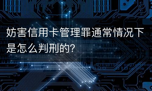妨害信用卡管理罪通常情况下是怎么判刑的？