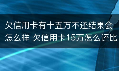 欠信用卡有十五万不还结果会怎么样 欠信用卡15万怎么还比较好