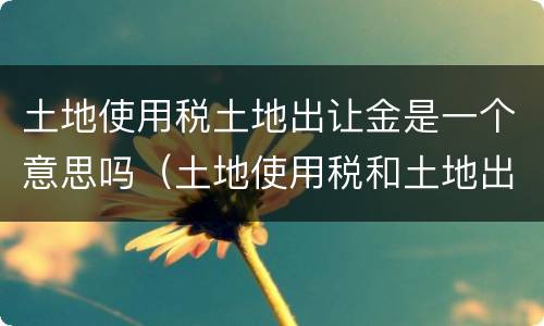 土地使用税土地出让金是一个意思吗（土地使用税和土地出让金的区别）
