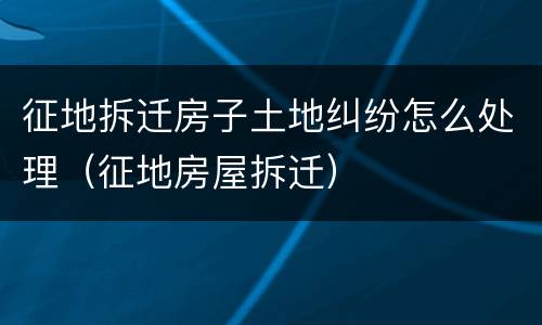 征地拆迁房子土地纠纷怎么处理（征地房屋拆迁）