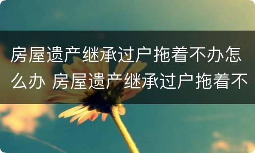 房屋遗产继承过户拖着不办怎么办 房屋遗产继承过户拖着不办怎么办呢
