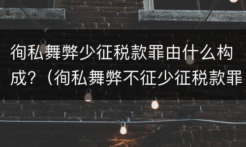 徇私舞弊少征税款罪由什么构成?（徇私舞弊不征少征税款罪的犯罪主体是）