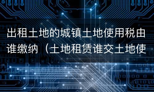 出租土地的城镇土地使用税由谁缴纳（土地租赁谁交土地使用税）